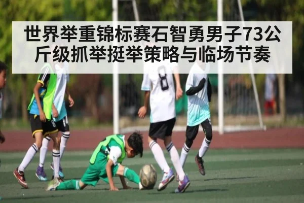 世界举重锦标赛石智勇男子73公斤级抓举挺举策略与临场节奏