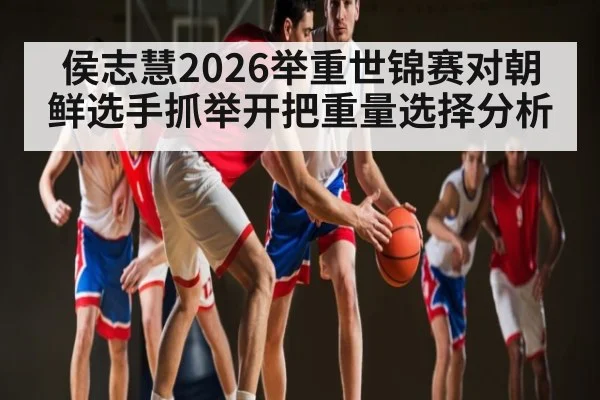 侯志慧2026举重世锦赛对朝鲜选手抓举开把重量选择分析